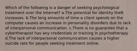 Which of the following is a danger of seeking psychological treatment over the Internet? a.The potential for identity theft increases. b.The long amounts of time a client spends on the computer causes an increase in personality disorders due to lack of interpersonal communication. c.There is no guarantee that a cybertherapist has any credentials or training in psychotherapy. d.The lack of interpersonal communication causes a higher suicide rate for people seeking treatment online.