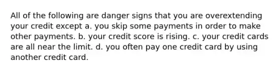 All of the following are danger signs that you are overextending your credit except a. you skip some payments in order to make other payments. b. your credit score is rising. c. your credit cards are all near the limit. d. you often pay one credit card by using another credit card.