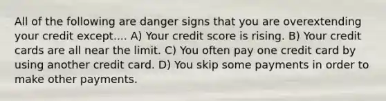 All of the following are danger signs that you are overextending your credit except.... A) Your credit score is rising. B) Your credit cards are all near the limit. C) You often pay one credit card by using another credit card. D) You skip some payments in order to make other payments.