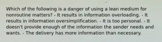 Which of the following is a danger of using a lean medium for nonroutine matters? - It results in information overloading. - It results in information oversimplification. - It is too personal. - It doesn't provide enough of the information the sender needs and wants. - The delivery has more information than necessary.