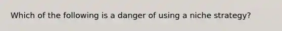 Which of the following is a danger of using a niche strategy?