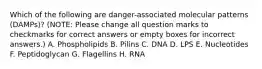 Which of the following are danger-associated molecular patterns (DAMPs)? (NOTE: Please change all question marks to checkmarks for correct answers or empty boxes for incorrect answers.) A. Phospholipids B. Pilins C. DNA D. LPS E. Nucleotides F. Peptidoglycan G. Flagellins H. RNA