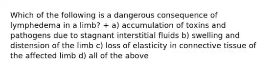 Which of the following is a dangerous consequence of lymphedema in a limb? + a) accumulation of toxins and pathogens due to stagnant interstitial fluids b) swelling and distension of the limb c) loss of elasticity in connective tissue of the affected limb d) all of the above