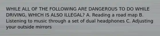 WHILE ALL OF THE FOLLOWING ARE DANGEROUS TO DO WHILE DRIVING, WHICH IS ALSO ILLEGAL? A. Reading a road map B. Listening to music through a set of dual headphones C. Adjusting your outside mirrors