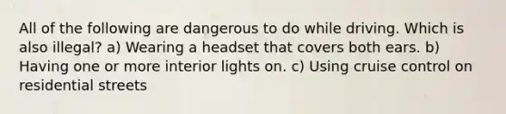 All of the following are dangerous to do while driving. Which is also illegal? a) Wearing a headset that covers both ears. b) Having one or more interior lights on. c) Using cruise control on residential streets