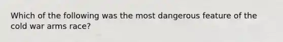 Which of the following was the most dangerous feature of the cold war arms race?