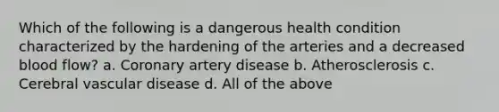 Which of the following is a dangerous health condition characterized by the hardening of the arteries and a decreased blood flow? a. Coronary artery disease b. Atherosclerosis c. Cerebral vascular disease d. All of the above