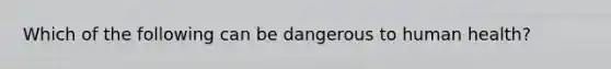 Which of the following can be dangerous to human health?