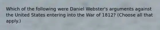 Which of the following were Daniel Webster's arguments against the United States entering into the War of 1812? (Choose all that apply.)