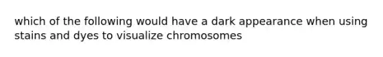 which of the following would have a dark appearance when using stains and dyes to visualize chromosomes