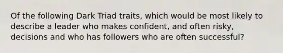 Of the following Dark Triad traits, which would be most likely to describe a leader who makes confident, and often risky, decisions and who has followers who are often successful?