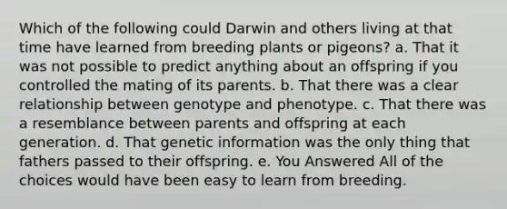 Which of the following could Darwin and others living at that time have learned from breeding plants or pigeons? a. That it was not possible to predict anything about an offspring if you controlled the mating of its parents. b. That there was a clear relationship between genotype and phenotype. c. That there was a resemblance between parents and offspring at each generation. d. That genetic information was the only thing that fathers passed to their offspring. e. You Answered All of the choices would have been easy to learn from breeding.