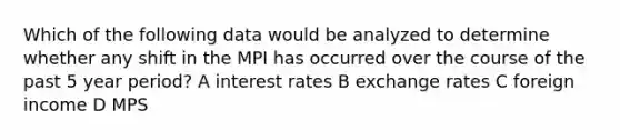 Which of the following data would be analyzed to determine whether any shift in the MPI has occurred over the course of the past 5 year period? A interest rates B exchange rates C foreign income D MPS