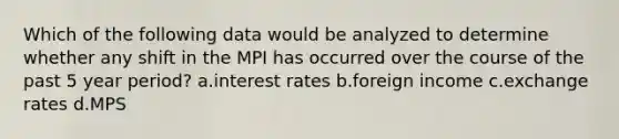 Which of the following data would be analyzed to determine whether any shift in the MPI has occurred over the course of the past 5 year period? a.interest rates b.foreign income c.exchange rates d.MPS