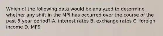 Which of the following data would be analyzed to determine whether any shift in the MPI has occurred over the course of the past 5 year period? A. interest rates B. exchange rates C. foreign income D. MPS