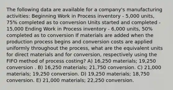 The following data are available for a company's manufacturing activities: Beginning Work in Process inventory - 5,000 units, 75% completed as to conversion Units started and completed - 15,000 Ending Work in Process inventory - 6,000 units, 50% completed as to conversion If materials are added when the production process begins and conversion costs are applied uniformly throughout the process, what are the equivalent units for direct materials and for conversion, respectively using the FIFO method of process costing? A) 16,250 materials; 19,250 conversion . B) 16,250 materials; 21,750 conversion. C) 21,000 materials; 19,250 conversion. D) 19,250 materials; 18,750 conversion. E) 21,000 materials; 22,250 conversion.