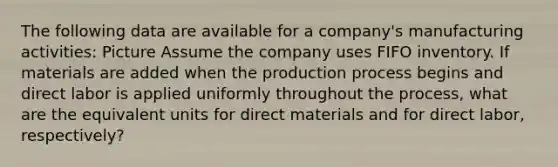 The following data are available for a company's manufacturing activities: Picture Assume the company uses FIFO inventory. If materials are added when the production process begins and direct labor is applied uniformly throughout the process, what are the equivalent units for direct materials and for direct labor, respectively?