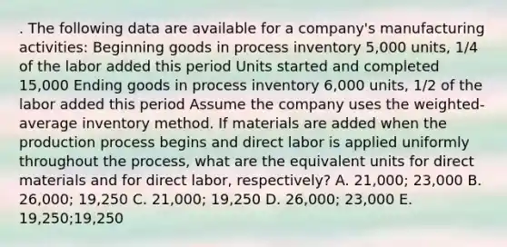 . The following data are available for a company's manufacturing activities: Beginning goods in process inventory 5,000 units, 1/4 of the labor added this period Units started and completed 15,000 Ending goods in process inventory 6,000 units, 1/2 of the labor added this period Assume the company uses the weighted-average inventory method. If materials are added when the production process begins and direct labor is applied uniformly throughout the process, what are the equivalent units for direct materials and for direct labor, respectively? A. 21,000; 23,000 B. 26,000; 19,250 C. 21,000; 19,250 D. 26,000; 23,000 E. 19,250;19,250