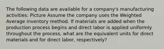 The following data are available for a company's manufacturing activities: Picture Assume the company uses the Weighted Average inventory method. If materials are added when the production process begins and direct labor is applied uniformly throughout the process, what are the equivalent units for direct materials and for direct labor, respectively?