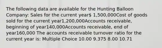 The following data are available for the Hunting Balloon Company: Sales for the current year 1,500,000Cost of goods sold for the current year1,200,000Accounts receivable, beginning of year140,000Accounts receivable, end of year160,000 The accounts receivable turnover ratio for the current year is: Multiple Choice 10.00 9.375 8.00 10.71