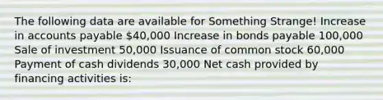 The following data are available for Something Strange! Increase in accounts payable 40,000 Increase in bonds payable 100,000 Sale of investment 50,000 Issuance of common stock 60,000 Payment of cash dividends 30,000 Net cash provided by financing activities is: