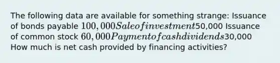 The following data are available for something strange: Issuance of <a href='https://www.questionai.com/knowledge/kvHJpN4vyZ-bonds-payable' class='anchor-knowledge'>bonds payable</a> 100,000 Sale of investment50,000 Issuance of common stock 60,000 Payment of cash dividends30,000 How much is net cash provided by financing activities?