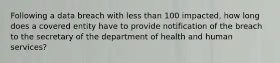 Following a data breach with less than 100 impacted, how long does a covered entity have to provide notification of the breach to the secretary of the department of health and human services?