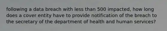 following a data breach with less than 500 impacted, how long does a cover entity have to provide notification of the breach to the secretary of the department of health and human services?