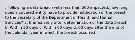 . Following a data breach with less than 500 impacted, how long does a covered entity have to provide notification of the breach to the secretary of the Department of Health and Human Services? a. Immediately after determination of the data breach b. Within 30 days c. Within 60 days d. 60 days after the end of the calendar year in which the breach occurred