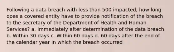 Following a data breach with less than 500 impacted, how long does a covered entity have to provide notification of the breach to the secretary of the Department of Health and Human Services? a. Immediately after determination of the data breach b. Within 30 days c. Within 60 days d. 60 days after the end of the calendar year in which the breach occurred