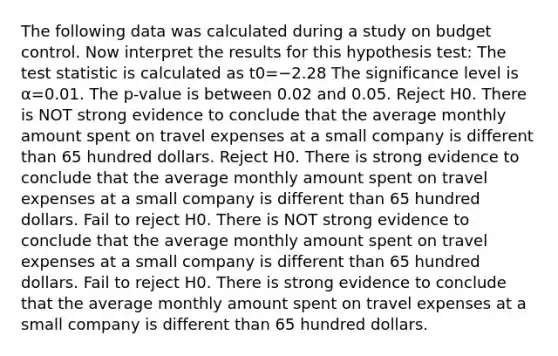 The following data was calculated during a study on budget control. Now interpret the results for this hypothesis test: <a href='https://www.questionai.com/knowledge/kzeQt8hpQB-the-test-statistic' class='anchor-knowledge'>the test statistic</a> is calculated as t0=−2.28 The significance level is α=0.01. The p-value is between 0.02 and 0.05. Reject H0. There is NOT strong evidence to conclude that the average monthly amount spent on travel expenses at a small company is different than 65 hundred dollars. Reject H0. There is strong evidence to conclude that the average monthly amount spent on travel expenses at a small company is different than 65 hundred dollars. Fail to reject H0. There is NOT strong evidence to conclude that the average monthly amount spent on travel expenses at a small company is different than 65 hundred dollars. Fail to reject H0. There is strong evidence to conclude that the average monthly amount spent on travel expenses at a small company is different than 65 hundred dollars.