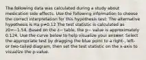 The following data was calculated during a study about medication side effects. Use the following information to choose the correct interpretation for this hypothesis test: The alternative hypothesis is Ha:p≠0.12 The test statistic is calculated as z0=−1.54. Based on the z− table, the p− value is approximately 0.124. Use the curve below to help visualize your answer. Select the appropriate test by dragging the blue point to a right-, left- or two-tailed diagram, then set the test statistic on the x-axis to visualize the p-value.