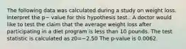 The following data was calculated during a study on weight loss. Interpret the p− value for this hypothesis test.: A doctor would like to test the claim that the average weight loss after participating in a diet program is less than 10 pounds. The test statistic is calculated as z0=−2.50 The p-value is 0.0062.