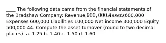 ____ The following data came from the financial statements of the Bradshaw Company: Revenue 900,000 Assets600,000 Expenses 600,000 Liabilities 100,000 Net income 300,000 Equity 500,000 44. Compute the asset turnover (round to two decimal places). a. 1.25 b. 1.40 c. 1.50 d. 1.60