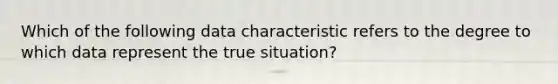 Which of the following data characteristic refers to the degree to which data represent the true situation?