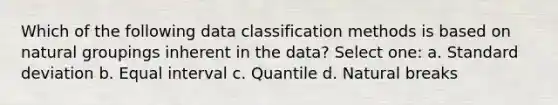 Which of the following data classification methods is based on natural groupings inherent in the data? Select one: a. Standard deviation b. Equal interval c. Quantile d. Natural breaks