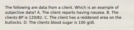 The following are data from a client. Which is an example of subjective data? A. The client reports having nausea. B. The clients BP is 120/82. C. The client has a reddened area on the buttocks. D. The clients blood sugar is 100 g/dl.