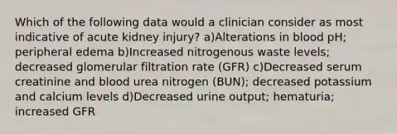 Which of the following data would a clinician consider as most indicative of acute kidney injury? a)Alterations in blood pH; peripheral edema b)Increased nitrogenous waste levels; decreased glomerular filtration rate (GFR) c)Decreased serum creatinine and blood urea nitrogen (BUN); decreased potassium and calcium levels d)Decreased urine output; hematuria; increased GFR