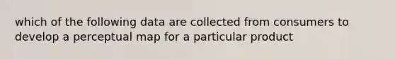 which of the following data are collected from consumers to develop a perceptual map for a particular product