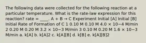 The following data were collected for the following reaction at a particular temperature. What is the rate-law expression for this reaction? rate = ____. A + B → C Experiment Initial [A] Initial [B] Initial Rate of Formation of C 1 0.10 M 0.10 M 4.0 × 10−4 M/min 2 0.20 M 0.20 M 3.2 × 10−3 M/min 3 0.10 M 0.20 M 1.6 × 10−3 M/min a. k[A] b. k[A]2 c. k[A][B] d. k[B] e. k[A][B]2