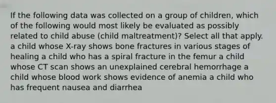 If the following data was collected on a group of children, which of the following would most likely be evaluated as possibly related to child abuse (child maltreatment)? Select all that apply. a child whose X-ray shows bone fractures in various stages of healing a child who has a spiral fracture in the femur a child whose CT scan shows an unexplained cerebral hemorrhage a child whose blood work shows evidence of anemia a child who has frequent nausea and diarrhea