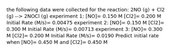 the following data were collected for the reaction: 2NO (g) + Cl2 (g) --> 2NOCl (g) experiment 1: [NO]= 0.150 M [Cl2]= 0.200 M Initial Rate (M/s)= 0.00475 experiment 2: [NO]= 0.150 M [Cl2]= 0.300 M Initial Rate (M/s)= 0.00713 experiment 3: [NO]= 0.300 M [Cl2]= 0.200 M Initial Rate (M/s)= 0.0190 Predict initial rate when [NO]= 0.450 M and [Cl2]= 0.450 M