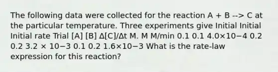 The following data were collected for the reaction A + B --> C at the particular temperature. Three experiments give Initial Initial Initial rate Trial [A] [B] ∆[C]/∆t M. M M/min 0.1 0.1 4.0×10−4 0.2 0.2 3.2 × 10−3 0.1 0.2 1.6×10−3 What is the rate-law expression for this reaction?