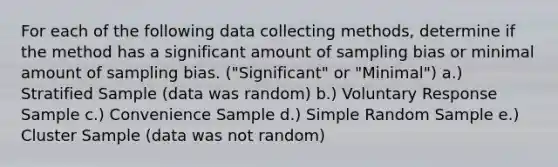 For each of the following data collecting methods, determine if the method has a significant amount of sampling bias or minimal amount of sampling bias. ("Significant" or "Minimal") a.) Stratified Sample (data was random) b.) Voluntary Response Sample c.) Convenience Sample d.) Simple Random Sample e.) Cluster Sample (data was not random)