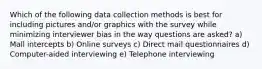 Which of the following data collection methods is best for including pictures and/or graphics with the survey while minimizing interviewer bias in the way questions are asked? a) Mall intercepts b) Online surveys c) Direct mail questionnaires d) Computer-aided interviewing e) Telephone interviewing