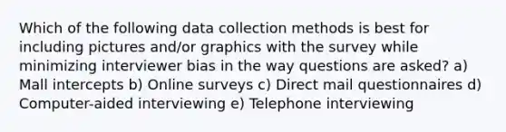 Which of the following data collection methods is best for including pictures and/or graphics with the survey while minimizing interviewer bias in the way questions are asked? a) Mall intercepts b) Online surveys c) Direct mail questionnaires d) Computer-aided interviewing e) Telephone interviewing