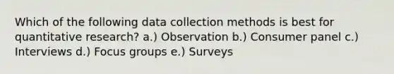 Which of the following data collection methods is best for quantitative​ research? a.) Observation b.) Consumer panel c.) Interviews d.) Focus groups e.) Surveys