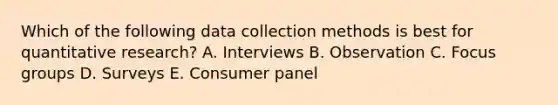 Which of the following data collection methods is best for quantitative​ research? A. Interviews B. Observation C. Focus groups D. Surveys E. Consumer panel