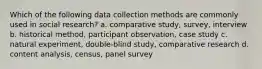 Which of the following data collection methods are commonly used in social research? a. comparative study, survey, interview b. historical method, participant observation, case study c. natural experiment, double-blind study, comparative research d. content analysis, census, panel survey