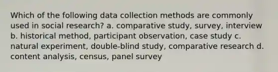 Which of the following data collection methods are commonly used in social research? a. comparative study, survey, interview b. historical method, participant observation, case study c. natural experiment, double-blind study, comparative research d. content analysis, census, panel survey